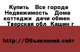 Купить - Все города Недвижимость » Дома, коттеджи, дачи обмен   . Тверская обл.,Кашин г.